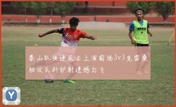 泰山队快速反击上演前场3v3克雷桑助攻瓦科铲射遗憾打飞