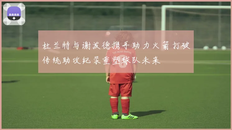 杜兰特与谢泼德携手助力火箭打破传统助攻纪录重塑球队未来