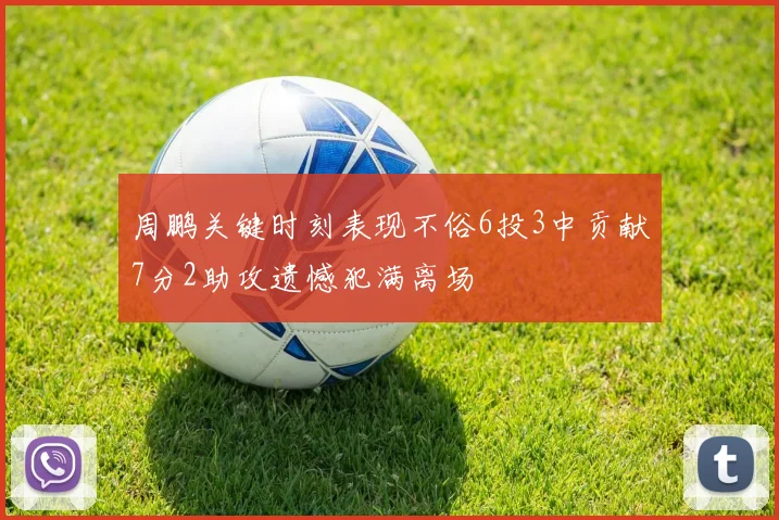 周鹏关键时刻表现不俗6投3中贡献7分2助攻遗憾犯满离场