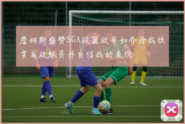 詹姆斯盛赞SGA投篮效率如乔丹我欣赏高效球员并自信我的表现