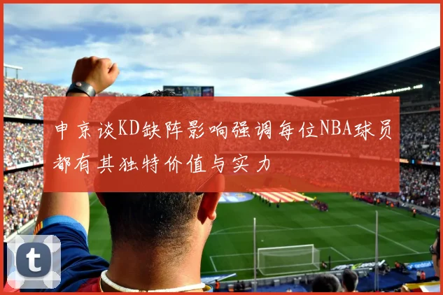 申京谈KD缺阵影响强调每位NBA球员都有其独特价值与实力