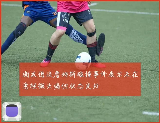 谢泼德谈詹姆斯碰撞事件表示未在意轻微头痛但状态良好