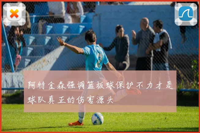 阿特金森强调篮板球保护不力才是球队真正的伤害源头
