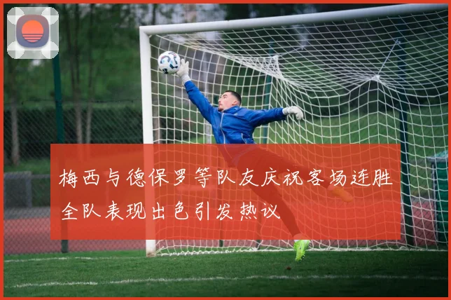 梅西与德保罗等队友庆祝客场连胜全队表现出色引发热议