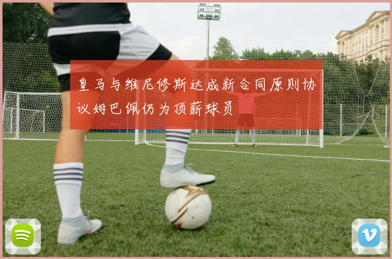 皇马与维尼修斯达成新合同原则协议姆巴佩仍为顶薪球员
