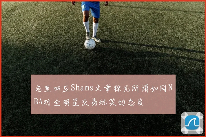 老里回应Shams文章称无所谓如同NBA对全明星交易玩笑的态度