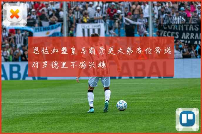 恩佐加盟皇马前景更大弗洛伦蒂诺对罗德里不感兴趣