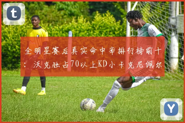 全明星赛后真实命中率排行榜前十：沃克独占70以上KD小卡克尼佩尔紧随其后