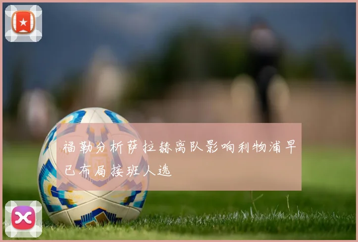 福勒分析萨拉赫离队影响利物浦早已布局接班人选