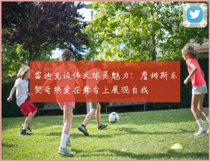 雷迪克谈伟大球员魅力：詹姆斯东契奇热爱在舞台上展现自我