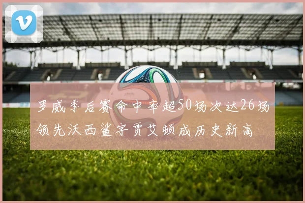 罗威季后赛命中率超50场次达26场领先沃西鲨字贾艾顿成历史新高