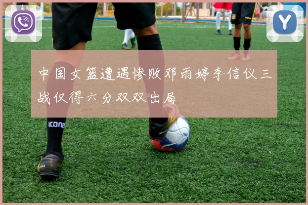 中国女篮遭遇惨败邓雨婷李信仪三战仅得六分双双出局