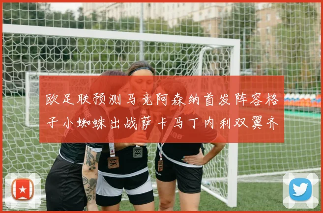 欧足联预测马竞阿森纳首发阵容格子小蜘蛛出战萨卡马丁内利双翼齐飞
