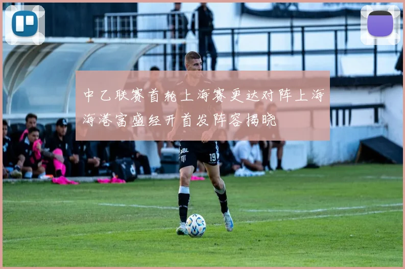 中乙联赛首轮上海赛更达对阵上海海港富盛经开首发阵容揭晓