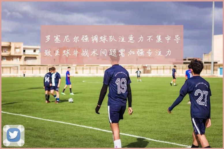 罗塞尼尔强调球队注意力不集中导致丢球非战术问题需加强专注力