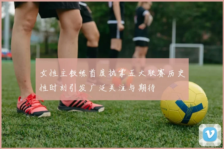 女性主教练首度执掌五大联赛历史性时刻引发广泛关注与期待