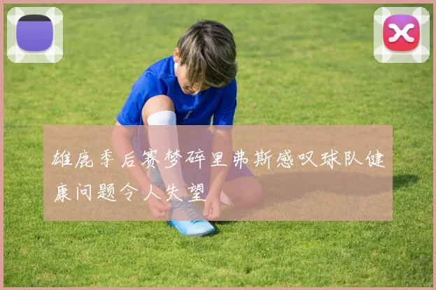 雄鹿季后赛梦碎里弗斯感叹球队健康问题令人失望