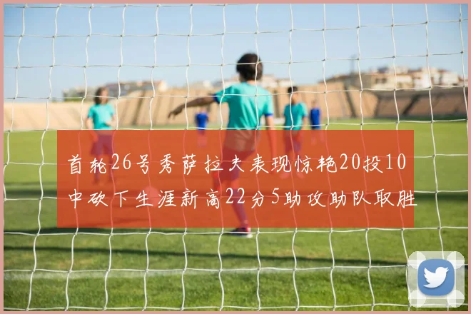 首轮26号秀萨拉夫表现惊艳20投10中砍下生涯新高22分5助攻助队取胜